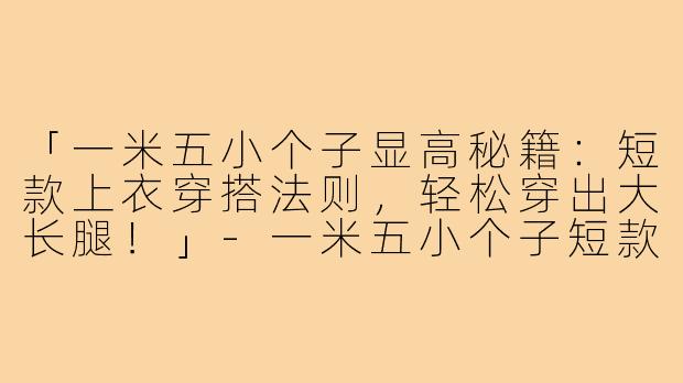 「一米五小个子显高秘籍：短款上衣穿搭法则，轻松穿出大长腿！」-一米五小个子短款上衣穿搭