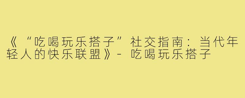 《“吃喝玩乐搭子”社交指南：当代年轻人的快乐联盟》-吃喝玩乐搭子