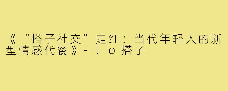 《“搭子社交”走红:当代年轻人的新型情感代餐》-lo搭子