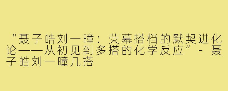 “聂子皓刘一曈：荧幕搭档的默契进化论——从初见到多搭的化学反应”-聂子皓刘一曈几搭