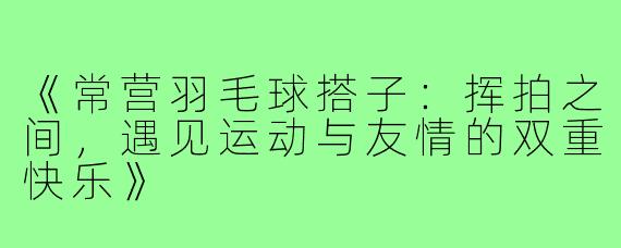 《常营羽毛球搭子:挥拍之间,遇见运动与友情的双重快乐》