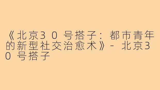 《北京30号搭子：都市青年的新型社交治愈术》