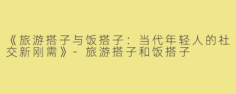 《旅游搭子与饭搭子：当代年轻人的社交新刚需》-旅游搭子和饭搭子