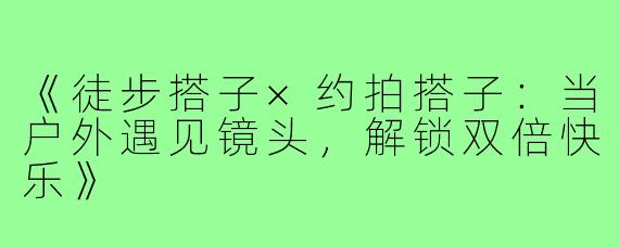 《徒步搭子×约拍搭子:当户外遇见镜头,解锁双倍快乐》