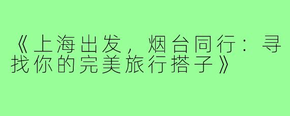 《上海出发，烟台同行：寻找你的完美旅行搭子》