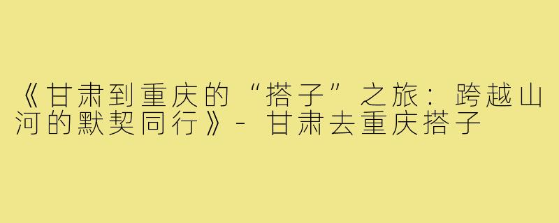 《甘肃到重庆的“搭子”之旅：跨越山河的默契同行》-甘肃去重庆搭子