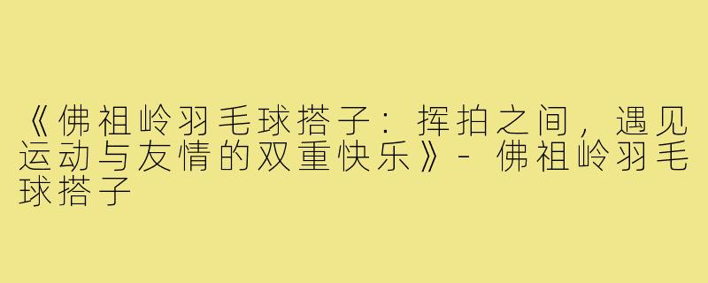 《佛祖岭羽毛球搭子:挥拍之间,遇见运动与友情的双重快乐》-佛祖岭羽毛球搭子