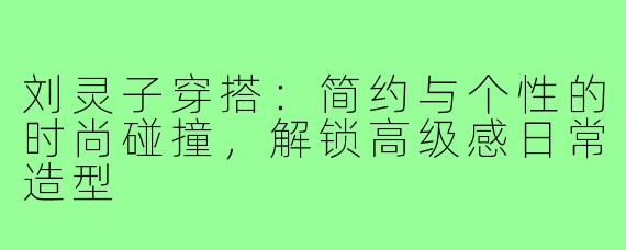 刘灵子穿搭：简约与个性的时尚碰撞，解锁高级感日常造型