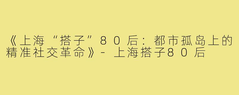《上海“搭子”80后:都市孤岛上的精准社交革命》-上海搭子80后