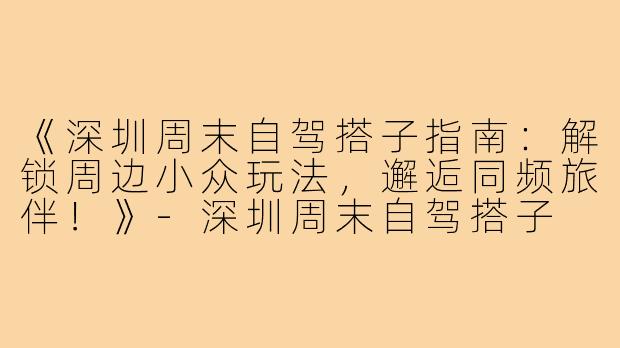 《深圳周末自驾搭子指南：解锁周边小众玩法，邂逅同频旅伴！》-深圳周末自驾搭子