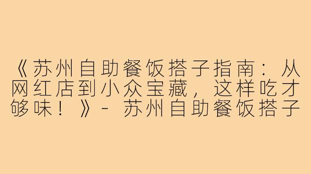 《苏州自助餐饭搭子指南：从网红店到小众宝藏，这样吃才够味！》