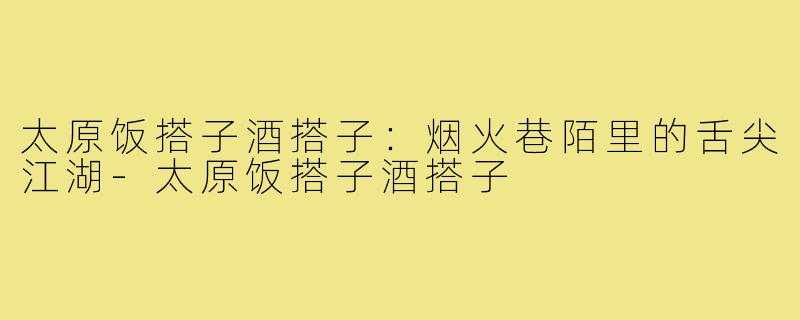 太原饭搭子酒搭子：烟火巷陌里的舌尖江湖-太原饭搭子酒搭子
