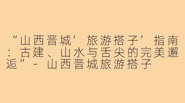 “山西晋城‘旅游搭子’指南：古建、山水与舌尖的完美邂逅”