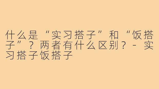 什么是“实习搭子”和“饭搭子”？两者有什么区别？