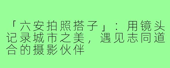 「六安拍照搭子」：用镜头记录城市之美，遇见志同道合的摄影伙伴