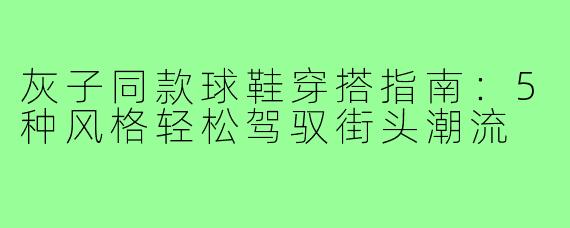 灰子同款球鞋穿搭指南：5种风格轻松驾驭街头潮流