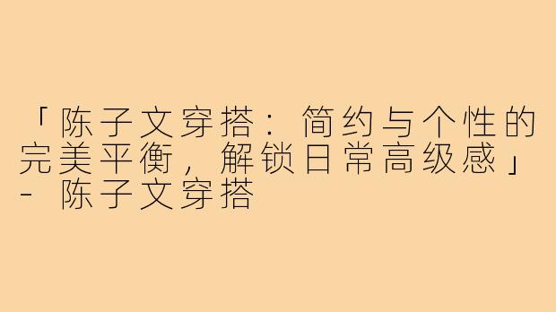 「陈子文穿搭：简约与个性的完美平衡，解锁日常高级感」-陈子文穿搭