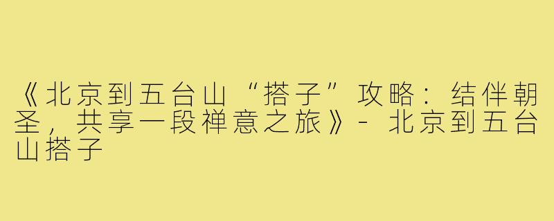 《北京到五台山“搭子”攻略：结伴朝圣，共享一段禅意之旅》-北京到五台山搭子