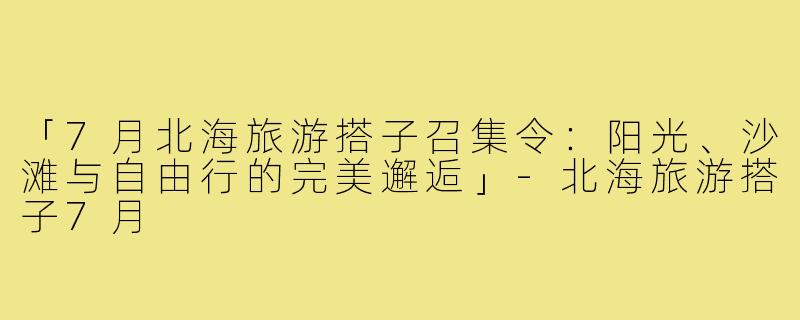 「7月北海旅游搭子召集令：阳光、沙滩与自由行的完美邂逅」-北海旅游搭子7月