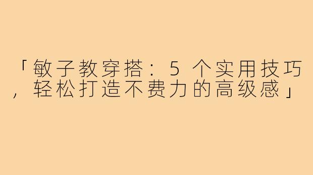 「敏子教穿搭：5个实用技巧，轻松打造不费力的高级感」