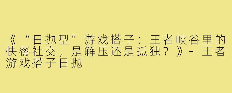 《“日抛型”游戏搭子：王者峡谷里的快餐社交，是解压还是孤独？》-王者游戏搭子日抛