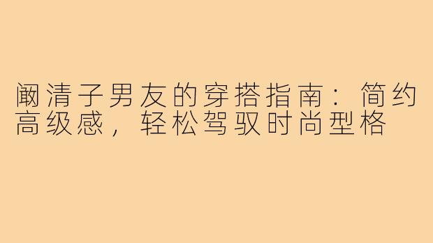 阚清子男友的穿搭指南：简约高级感，轻松驾驭时尚型格