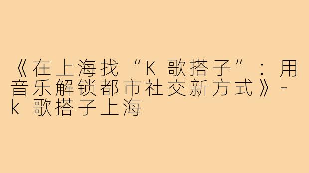 《在上海找“K歌搭子”：用音乐解锁都市社交新方式》-k歌搭子上海