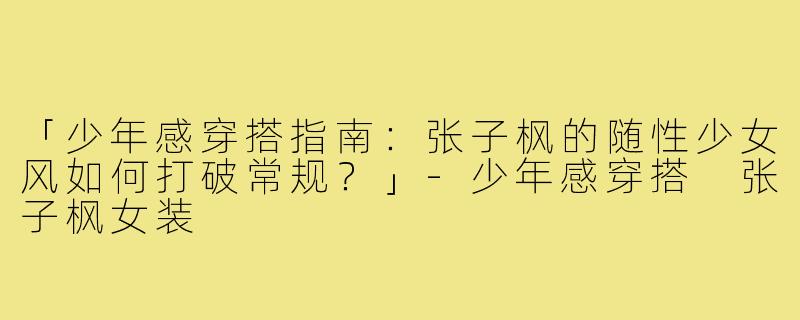 「少年感穿搭指南：张子枫的随性少女风如何打破常规？」