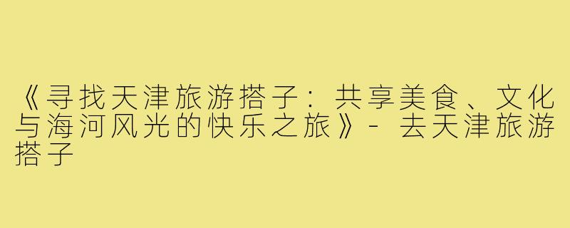 《寻找天津旅游搭子：共享美食、文化与海河风光的快乐之旅》-去天津旅游搭子