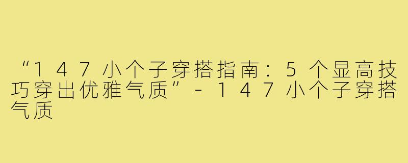 “147小个子穿搭指南:5个显高技巧穿出优雅气质”-147小个子穿搭气质