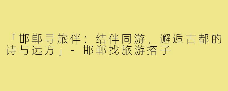 「邯郸寻旅伴：结伴同游，邂逅古都的诗与远方」-邯郸找旅游搭子