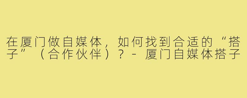在厦门做自媒体,如何找到合适的“搭子”(合作伙伴)?-厦门自媒体搭子
