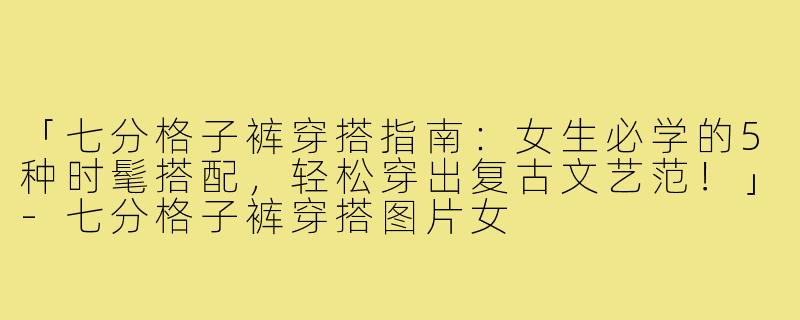 「七分格子裤穿搭指南：女生必学的5种时髦搭配，轻松穿出复古文艺范！」-七分格子裤穿搭图片女
