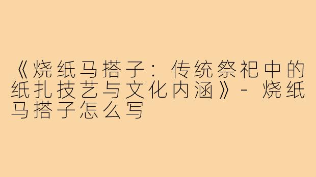 《烧纸马搭子：传统祭祀中的纸扎技艺与文化内涵》-烧纸马搭子怎么写
