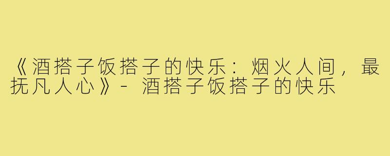 《酒搭子饭搭子的快乐:烟火人间,最抚凡人心》-酒搭子饭搭子的快乐