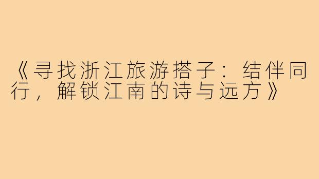 《寻找浙江旅游搭子：结伴同行，解锁江南的诗与远方》