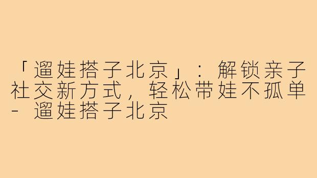 「遛娃搭子北京」：解锁亲子社交新方式，轻松带娃不孤单