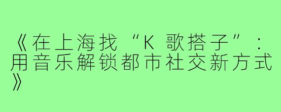 《在上海找“K歌搭子”：用音乐解锁都市社交新方式》