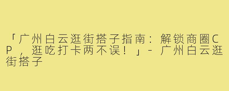 「广州白云逛街搭子指南：解锁商圈CP，逛吃打卡两不误！」-广州白云逛街搭子