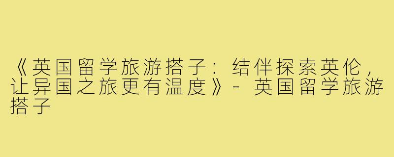 《英国留学旅游搭子：结伴探索英伦，让异国之旅更有温度》