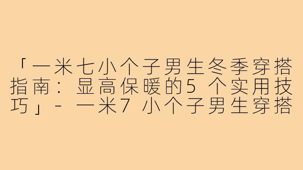 「一米七小个子男生冬季穿搭指南:显高保暖的5个实用技巧」-一米7小个子男生穿搭冬季