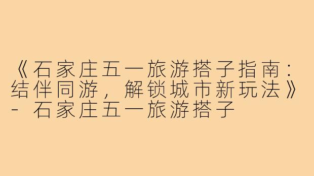 《石家庄五一旅游搭子指南：结伴同游，解锁城市新玩法》