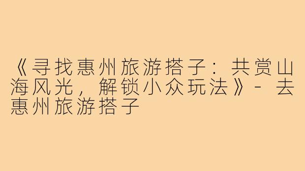 《寻找惠州旅游搭子:共赏山海风光,解锁小众玩法》-去惠州旅游搭子