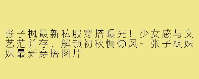 张子枫最新私服穿搭曝光!少女感与文艺范并存,解锁初秋慵懒风-张子枫妹妹最新穿搭图片