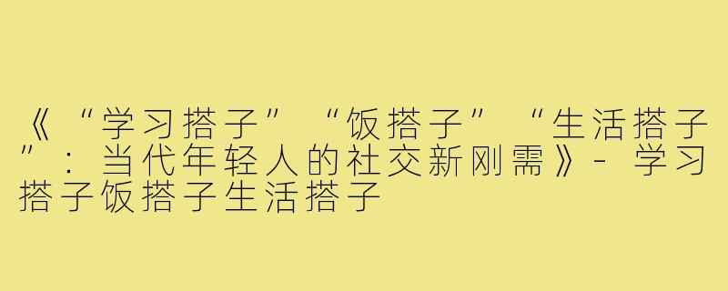 《“学习搭子”“饭搭子”“生活搭子”：当代年轻人的社交新刚需》