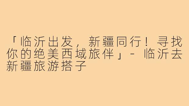 「临沂出发,新疆同行!寻找你的绝美西域旅伴」-临沂去新疆旅游搭子