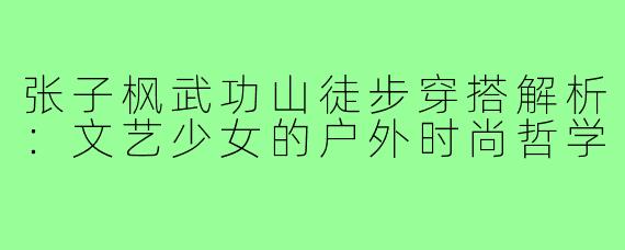 张子枫武功山徒步穿搭解析:文艺少女的户外时尚哲学