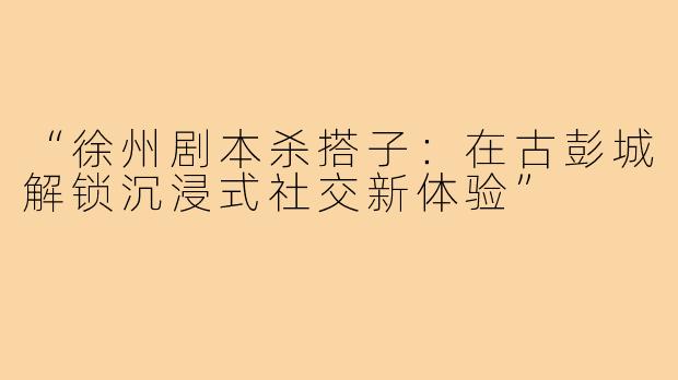 “徐州剧本杀搭子:在古彭城解锁沉浸式社交新体验”