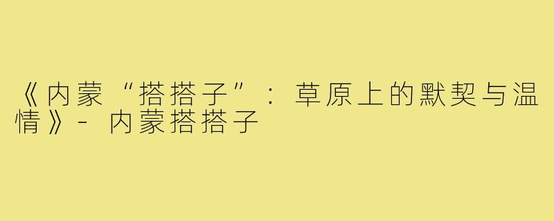 《内蒙“搭搭子”:草原上的默契与温情》-内蒙搭搭子