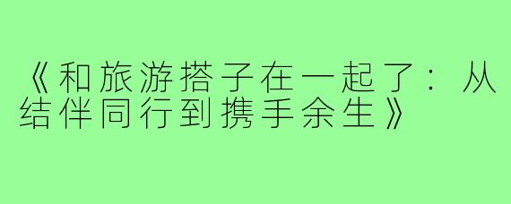《和旅游搭子在一起了:从结伴同行到携手余生》